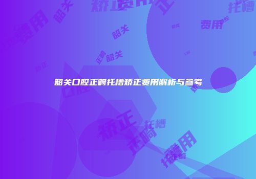 韶关口腔正畸托槽矫正费用解析与参考