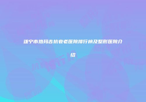 遂宁市热玛吉抗衰老医院排行榜及整形医院介绍