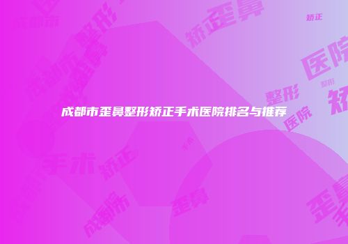 成都市歪鼻整形矫正手术医院排名与推荐