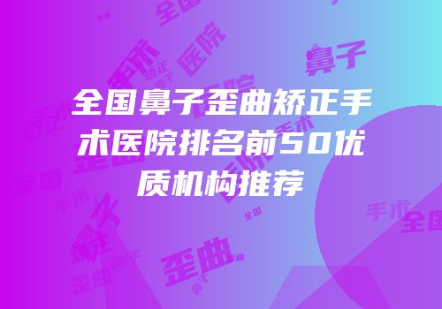 全国鼻子歪曲矫正手术医院排名前50优质机构推荐