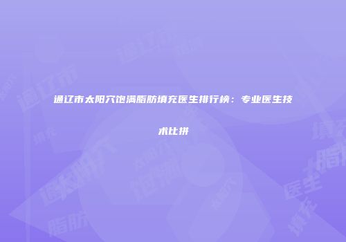 通辽市太阳穴饱满脂肪填充医生排行榜：专业医生技术比拼