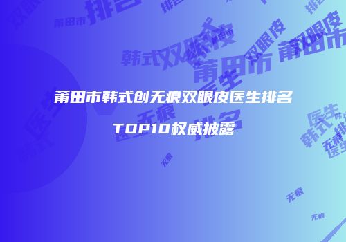 莆田市韩式创无痕双眼皮医生排名TOP10权威披露