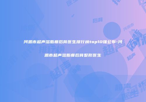 河源市超声溶脂瘦后背医生排行榜top10强公布-河源市超声溶脂瘦后背整形医生