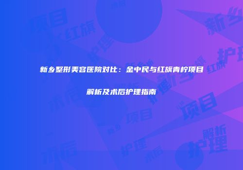 新乡整形美容医院对比：金中民与红旗青柠项目解析及术后护理指南