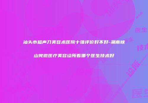 汕头市超声刀美容术医院十强评价好不好-潮南峡山梵微医疗美容诊所看哪个医生技术好