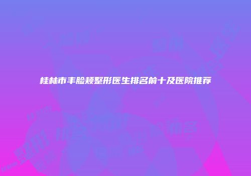 桂林市丰脸颊整形医生排名前十及医院推荐