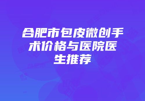 合肥市包皮微创手术价格与医院医生推荐