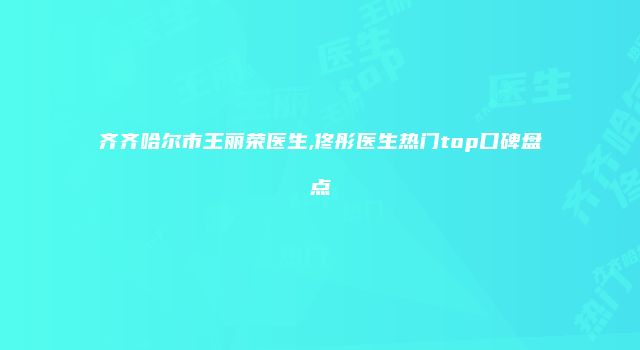 齐齐哈尔市王丽荣医生,佟彤医生热门top口碑盘点