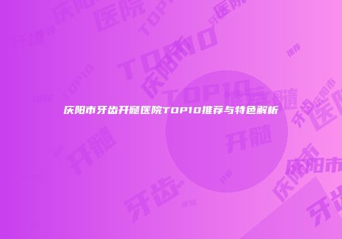 庆阳市牙齿开髓医院TOP10推荐与特色解析
