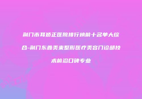 荆门市耳矫正医院排行榜前十名单大综合-荆门东鑫美来整形医疗美容门诊部技术前沿口碑专业