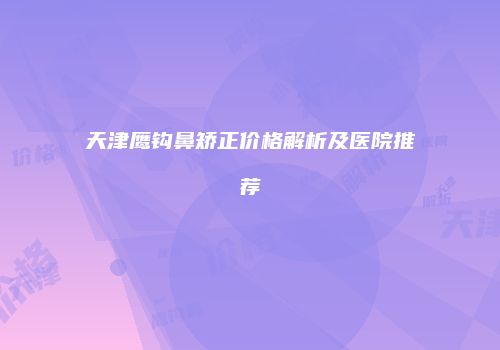 天津鹰钩鼻矫正价格解析及医院推荐