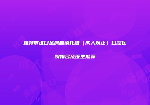 桂林市进口金属自锁托槽（成人矫正）口腔医院排名及医生推荐