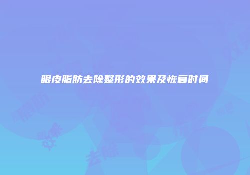 眼皮脂肪去除整形的效果及恢复时间