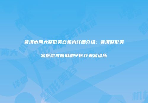 普洱市两大整形美容机构详细介绍：普洱整形美容医院与普洱曦宁医疗美容诊所