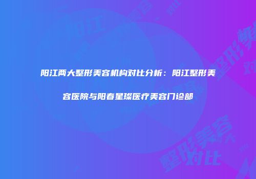 阳江两大整形美容机构对比分析：阳江整形美容医院与阳春星璨医疗美容门诊部