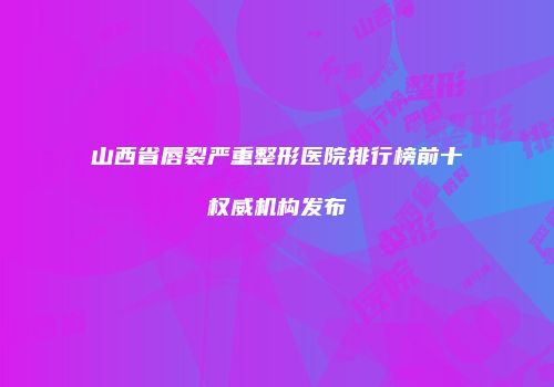 山西省唇裂严重整形医院排行榜前十权威机构发布