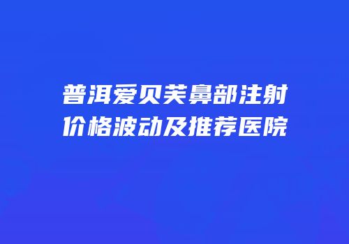 普洱爱贝芙鼻部注射价格波动及推荐医院