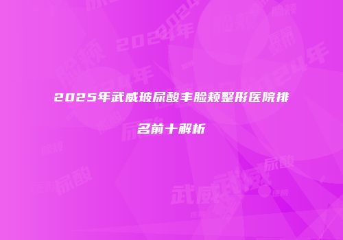 2025年武威玻尿酸丰脸颊整形医院排名前十解析