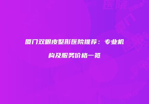 厦门双眼皮整形医院推荐：专业机构及服务价格一览