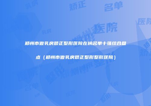 郑州市做乳房矫正整形医院在榜名单十强综合盘点（郑州市做乳房矫正整形整形医院）