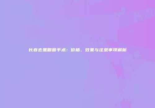 长春去黑眼圈手术：价格、效果与注意事项解析