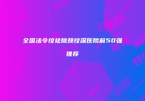 全国法令纹祛除颈纹深医院前50强推荐