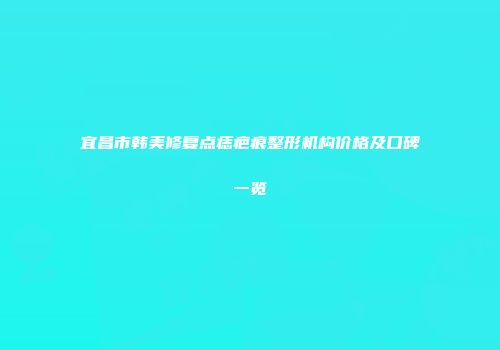 宜昌市韩美修复点痣疤痕整形机构价格及口碑一览