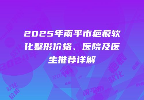 2025年南平市疤痕软化整形价格、医院及医生推荐详解