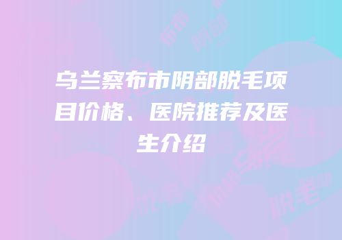 乌兰察布市阴部脱毛项目价格、医院推荐及医生介绍