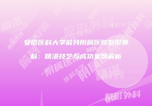 安徽医科大学前列附属医院整形外科：精湛技艺与成功案例解析