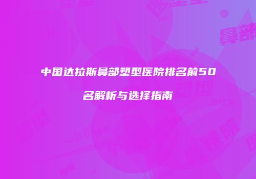 中国达拉斯鼻部塑型医院排名前50名解析与选择指南
