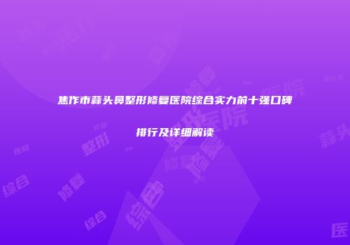 焦作市蒜头鼻整形修复医院综合实力前十强口碑排行及详细解读