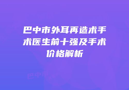 巴中市外耳再造术手术医生前十强及手术价格解析