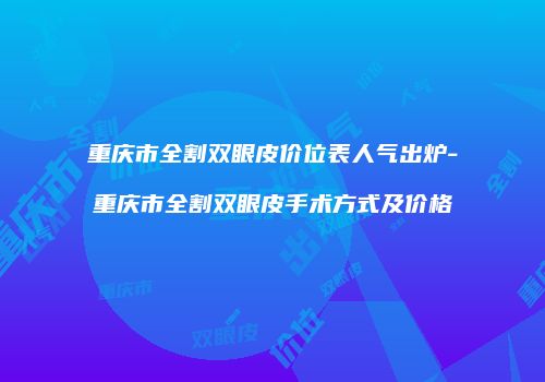 重庆市全割双眼皮价位表人气出炉-重庆市全割双眼皮手术方式及价格