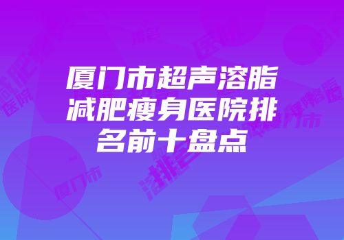 厦门市超声溶脂减肥瘦身医院排名前十盘点
