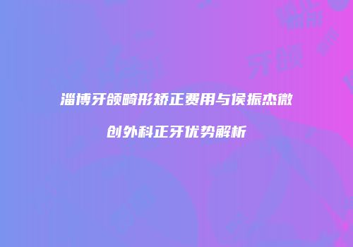淄博牙颌畸形矫正费用与侯振杰微创外科正牙优势解析