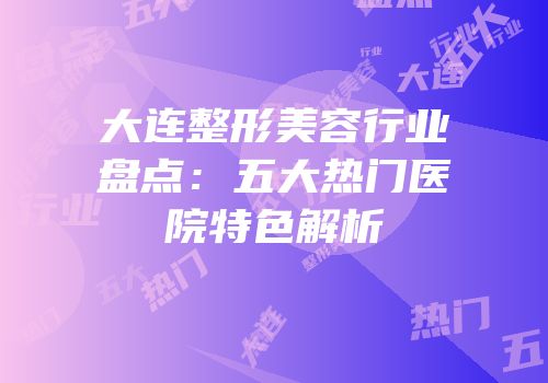 大连整形美容行业盘点：五大热门医院特色解析