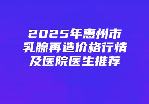 2025年惠州市乳腺再造价格行情及医院医生推荐