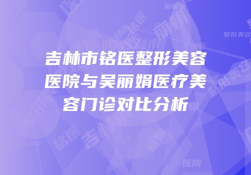 吉林市铭医整形美容医院与吴丽娟医疗美容门诊对比分析
