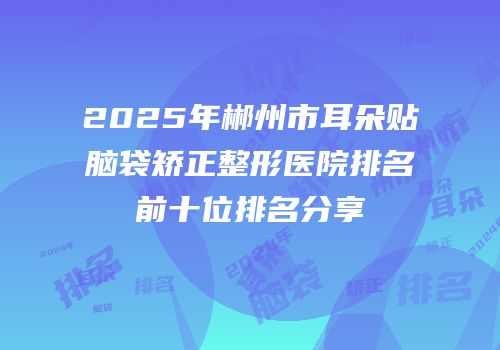 2025年郴州市耳朵贴脑袋矫正整形医院排名前十位排名分享