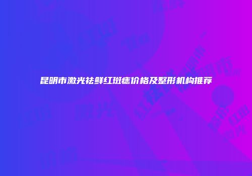 昆明市激光祛鲜红斑痣价格及整形机构推荐
