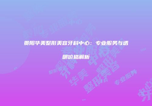 贵阳华美整形美容牙科中心：专业服务与透明价格解析