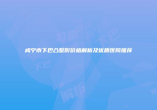 咸宁市下巴凸整形价格解析及优质医院推荐