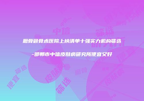 磨骨颧骨术医院上榜清单十强实力机构筛选-邯郸市中信皮肤病研究所便宜又好