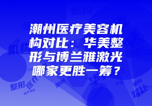 潮州医疗美容机构对比：华美整形与博兰雅激光哪家更胜一筹？
