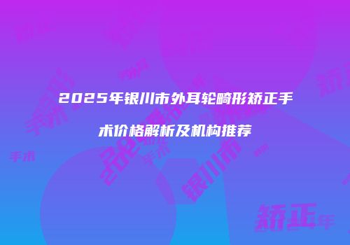2025年银川市外耳轮畸形矫正手术价格解析及机构推荐
