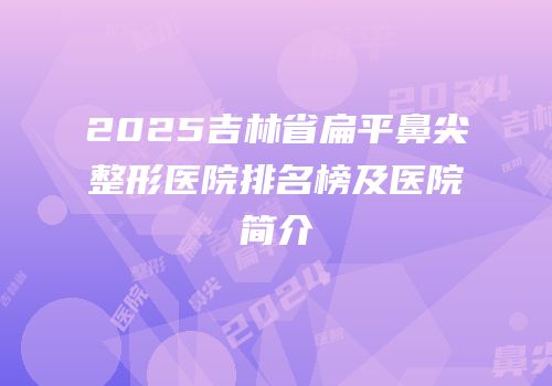 2025吉林省扁平鼻尖整形医院排名榜及医院简介