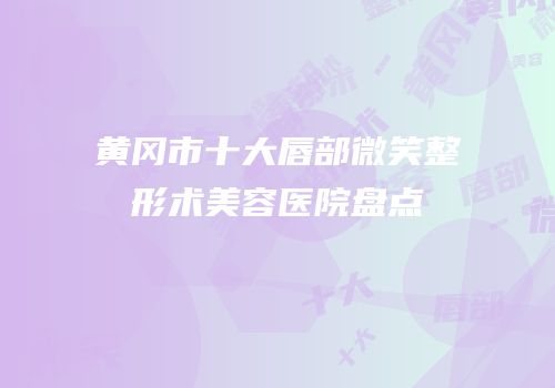 黄冈市十大唇部微笑整形术美容医院盘点