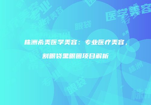 株洲希美医学美容：专业医疗美容，割眼袋黑眼圈项目解析