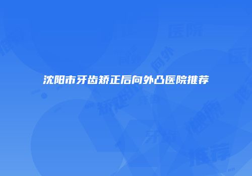 沈阳市牙齿矫正后向外凸医院推荐